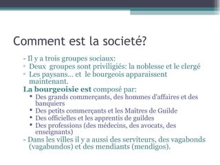 Comment est la societé?
- Il y a trois groupes sociaux:
▫ Deux groupes sont priviligiés: la noblesse et le clergé
▫ Les paysans… et le bourgeois apparaissent
maintenant.
La bourgeoisie est composé par:
 Des grands commerçants, des hommes d'affaires et des
banquiers
 Des petits commerçants et les Maîtres de Guilde
 Des officielles et les apprentis de guildes
 Des professions (des médecins, des avocats, des
enseignants)
- Dans les villes il y a aussi des serviteurs, des vagabonds
(vagabundos) et des mendiants (mendigos).
 