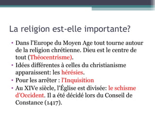 La religion est-elle importante?
• Dans l'Europe du Moyen Age tout tourne autour
de la religion chrétienne. Dieu est le centre de
tout (Théocentrisme).
• Idées différentes à celles du christianisme
apparaissent: les hérésies.
• Pour les arrêter : l'Inquisition
• Au XIVe siècle, l'Église est divisée: le schisme
d’Occident. Il a été décidé lors du Conseil de
Constance (1417).
 