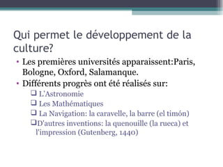 Qui permet le développement de la
culture?
• Les premières universités apparaissent:Paris,
Bologne, Oxford, Salamanque.
• Différents progrès ont été réalisés sur:
 L’Astronomie
 Les Mathématiques
 La Navigation: la caravelle, la barre (el timón)
D'autres inventions: la quenouille (la rueca) et
l'impression (Gutenberg, 1440)
 
