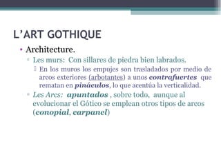 L’ART GOTHIQUE
• Architecture.
▫ Les murs: Con sillares de piedra bien labrados.
 En los muros los empujes son trasladados por medio de
arcos exteriores (arbotantes) a unos contrafuertes que
rematan en pináculos, lo que acentúa la verticalidad.
▫ Les Arcs: apuntados , sobre todo, aunque al
evolucionar el Gótico se emplean otros tipos de arcos
(conopial, carpanel)
 