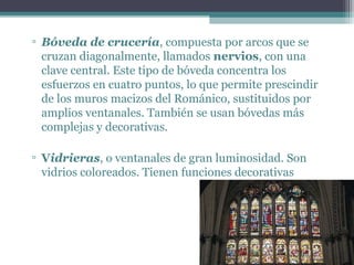 ▫ Bóveda de crucería, compuesta por arcos que se
cruzan diagonalmente, llamados nervios, con una
clave central. Este tipo de bóveda concentra los
esfuerzos en cuatro puntos, lo que permite prescindir
de los muros macizos del Románico, sustituidos por
amplios ventanales. También se usan bóvedas más
complejas y decorativas.
▫ Vidrieras, o ventanales de gran luminosidad. Son
vidrios coloreados. Tienen funciones decorativas
 