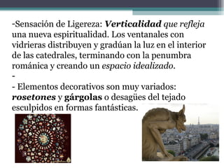 -Sensación de Ligereza: Verticalidad que refleja
una nueva espiritualidad. Los ventanales con
vidrieras distribuyen y gradúan la luz en el interior
de las catedrales, terminando con la penumbra
románica y creando un espacio idealizado.
-
- Elementos decorativos son muy variados:
rosetones y gárgolas o desagües del tejado
esculpidos en formas fantásticas.
 