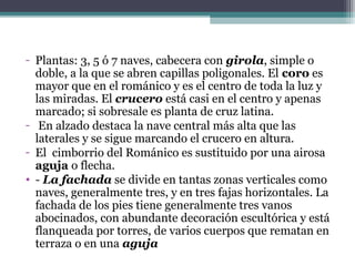 - Plantas: 3, 5 ó 7 naves, cabecera con girola, simple o
doble, a la que se abren capillas poligonales. El coro es
mayor que en el románico y es el centro de toda la luz y
las miradas. El crucero está casi en el centro y apenas
marcado; si sobresale es planta de cruz latina.
- En alzado destaca la nave central más alta que las
laterales y se sigue marcando el crucero en altura.
- El cimborrio del Románico es sustituido por una airosa
aguja o flecha.
• - La fachada se divide en tantas zonas verticales como
naves, generalmente tres, y en tres fajas horizontales. La
fachada de los pies tiene generalmente tres vanos
abocinados, con abundante decoración escultórica y está
flanqueada por torres, de varios cuerpos que rematan en
terraza o en una aguja
 
