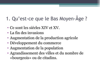 1. Qu’est-ce que le Bas Moyen-Âge ?
• Ce sont les siécles XIV et XV.
• La fin des invasions
• Augmentation de la production agricole
• Développement du commerce
• Augmentation de la population
• Agrandissement des villes et du nombre de
«bourgeois» ou de citadins.
 