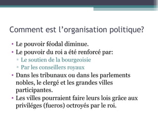 Comment est l’organisation politique?
• Le pouvoir féodal diminue.
• Le pouvoir du roi a été renforcé par:
▫ Le soutien de la bourgeoisie
▫ Par les conseillers royaux
• Dans les tribunaux ou dans les parlements
nobles, le clergé et les grandes villes
participantes.
• Les villes pourraient faire leurs lois grâce aux
priviléges (fueros) octroyés par le roi.
 