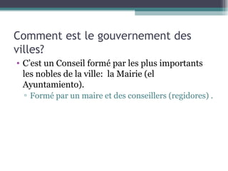 Comment est le gouvernement des
villes?
• C’est un Conseil formé par les plus importants
les nobles de la ville: la Mairie (el
Ayuntamiento).
▫ Formé par un maire et des conseillers (regidores) .
 