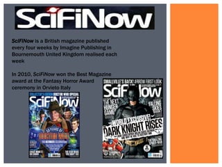 SciFiNow is a British magazine published
every four weeks by Imagine Publishing in
Bournemouth United Kingdom realised each
week
In 2010, SciFiNow won the Best Magazine
award at the Fantasy Horror Award
ceremony in Orvieto Italy

 