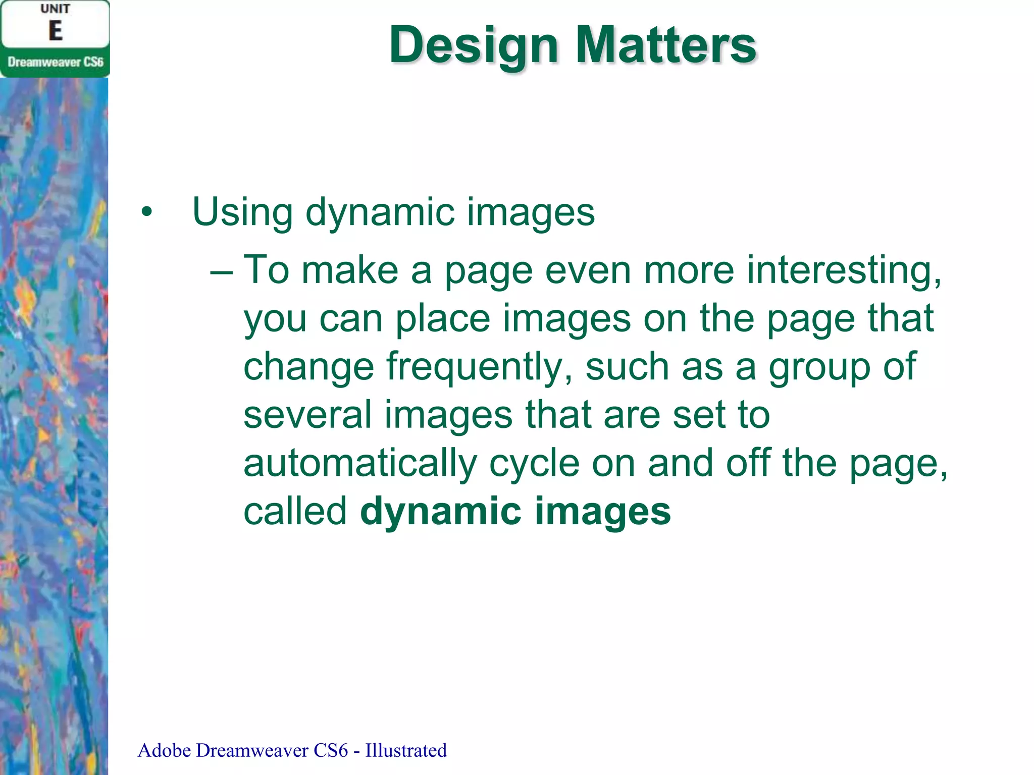 Design Matters
• Using dynamic images
– To make a page even more interesting,
you can place images on the page that
change frequently, such as a group of
several images that are set to
automatically cycle on and off the page,
called dynamic images

Adobe Dreamweaver CS6 - Illustrated

 