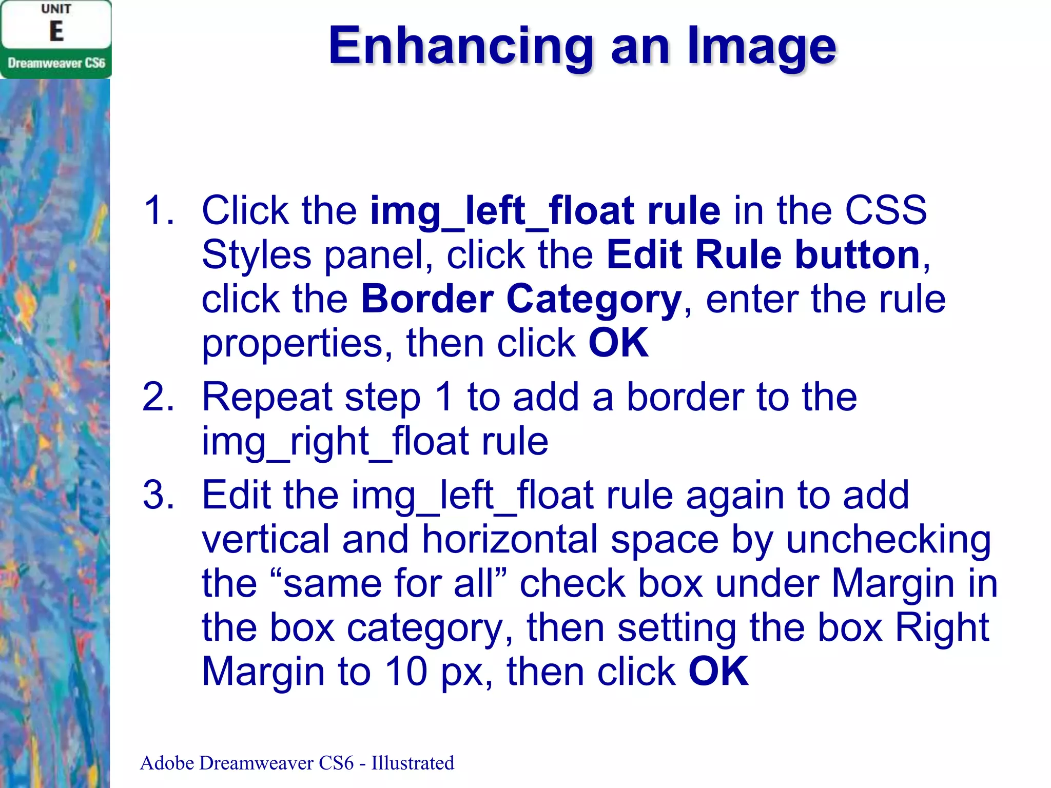 Enhancing an Image
1. Click the img_left_float rule in the CSS
Styles panel, click the Edit Rule button,
click the Border Category, enter the rule
properties, then click OK
2. Repeat step 1 to add a border to the
img_right_float rule
3. Edit the img_left_float rule again to add
vertical and horizontal space by unchecking
the “same for all” check box under Margin in
the box category, then setting the box Right
Margin to 10 px, then click OK
Adobe Dreamweaver CS6 - Illustrated

 
