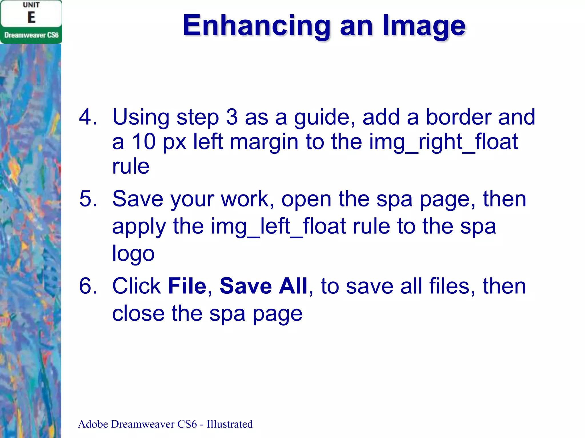Enhancing an Image
4. Using step 3 as a guide, add a border and
a 10 px left margin to the img_right_float
rule
5. Save your work, open the spa page, then
apply the img_left_float rule to the spa
logo
6. Click File, Save All, to save all files, then
close the spa page

Adobe Dreamweaver CS6 - Illustrated

 