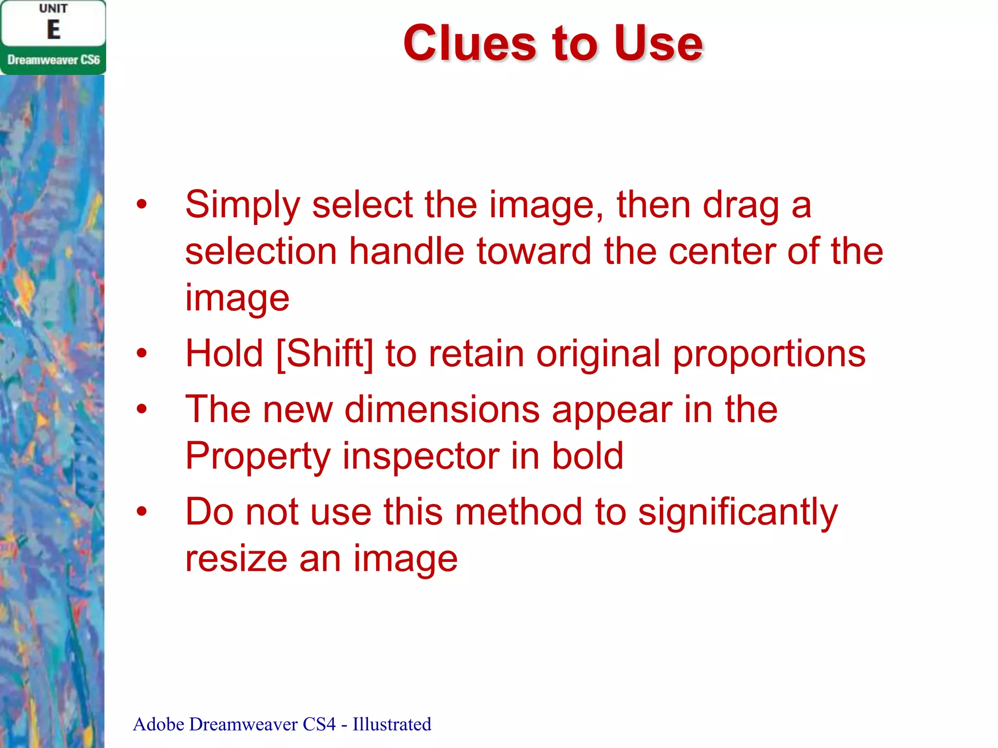 Clues to Use
• Simply select the image, then drag a
selection handle toward the center of the
image
• Hold [Shift] to retain original proportions
• The new dimensions appear in the
Property inspector in bold
• Do not use this method to significantly
resize an image

Adobe Dreamweaver CS4 - Illustrated

 