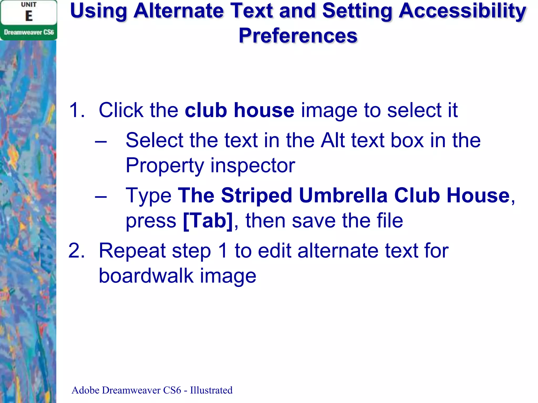 Using Alternate Text and Setting Accessibility
Preferences

1. Click the club house image to select it
– Select the text in the Alt text box in the
Property inspector
– Type The Striped Umbrella Club House,
press [Tab], then save the file
2. Repeat step 1 to edit alternate text for
boardwalk image

Adobe Dreamweaver CS6 - Illustrated

 