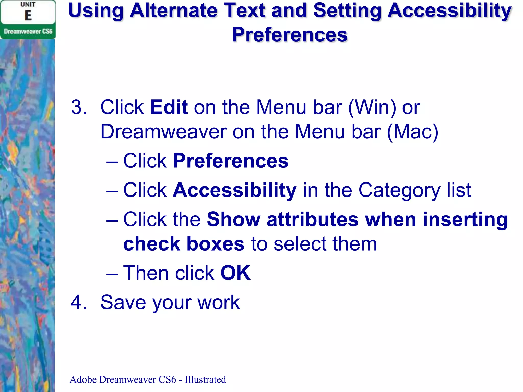 Using Alternate Text and Setting Accessibility
Preferences

3. Click Edit on the Menu bar (Win) or
Dreamweaver on the Menu bar (Mac)
– Click Preferences
– Click Accessibility in the Category list
– Click the Show attributes when inserting
check boxes to select them
– Then click OK
4. Save your work

Adobe Dreamweaver CS6 - Illustrated

 