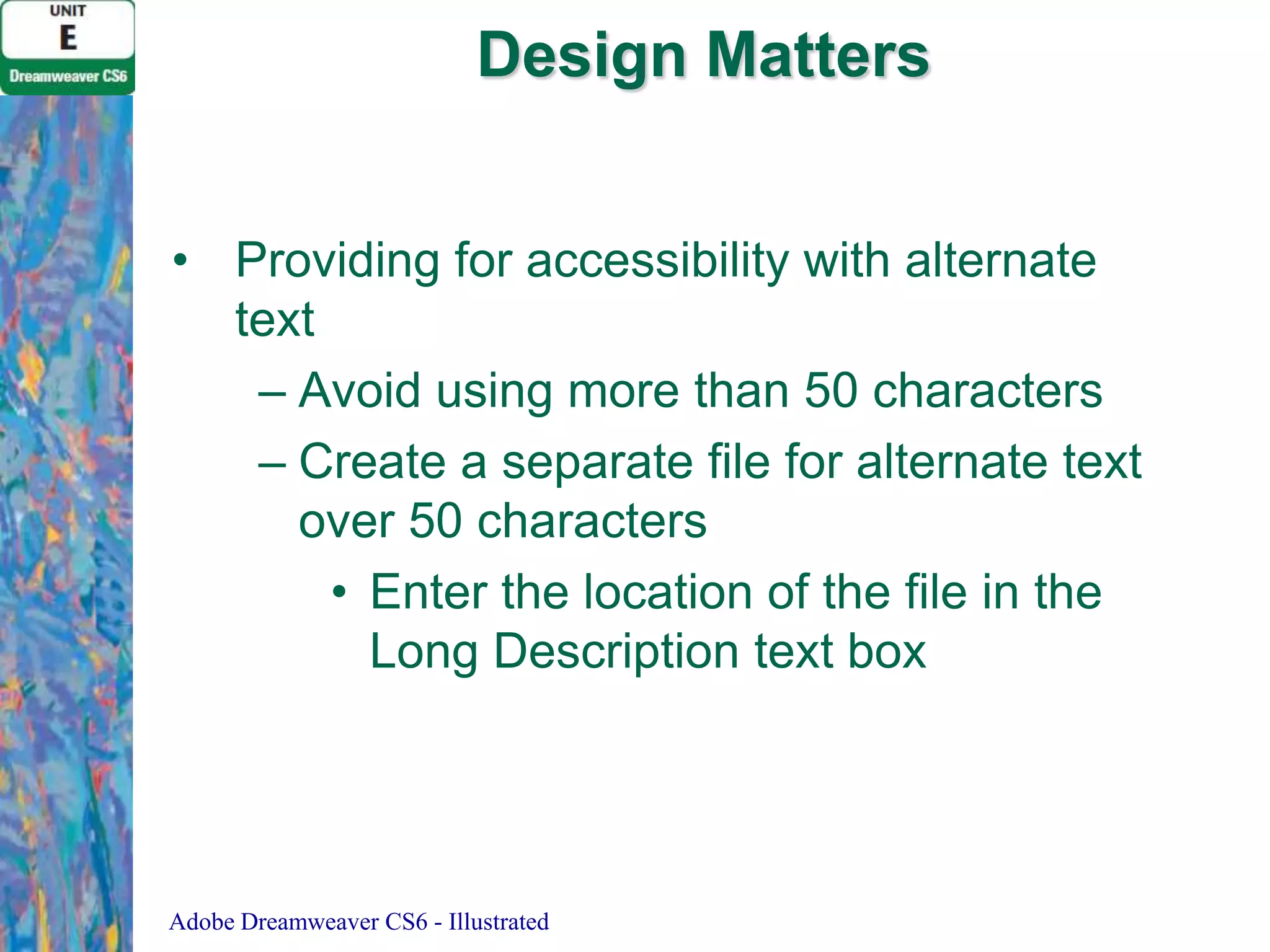 Design Matters
• Providing for accessibility with alternate
text
– Avoid using more than 50 characters
– Create a separate file for alternate text
over 50 characters
• Enter the location of the file in the
Long Description text box

Adobe Dreamweaver CS6 - Illustrated

 