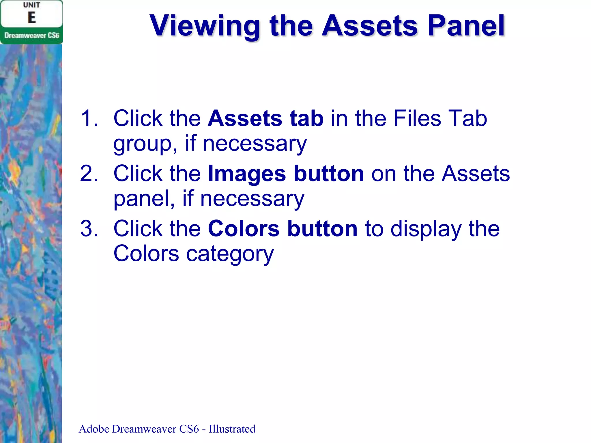 Viewing the Assets Panel
1. Click the Assets tab in the Files Tab
group, if necessary
2. Click the Images button on the Assets
panel, if necessary
3. Click the Colors button to display the
Colors category

Adobe Dreamweaver CS6 - Illustrated

 