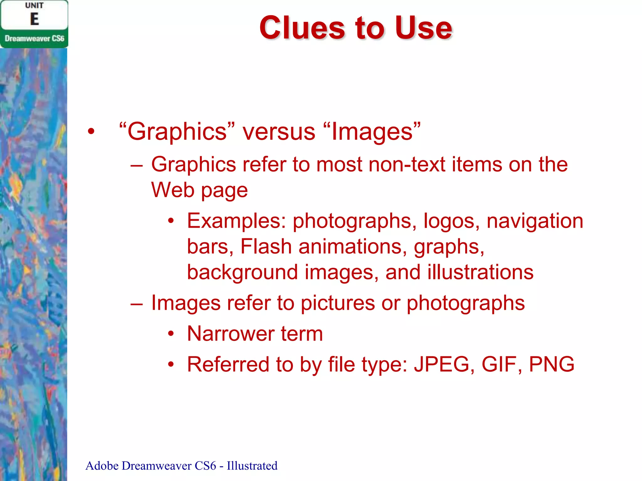 Clues to Use
• “Graphics” versus “Images”
– Graphics refer to most non-text items on the
Web page
• Examples: photographs, logos, navigation
bars, Flash animations, graphs,
background images, and illustrations
– Images refer to pictures or photographs
• Narrower term
• Referred to by file type: JPEG, GIF, PNG

Adobe Dreamweaver CS6 - Illustrated

 