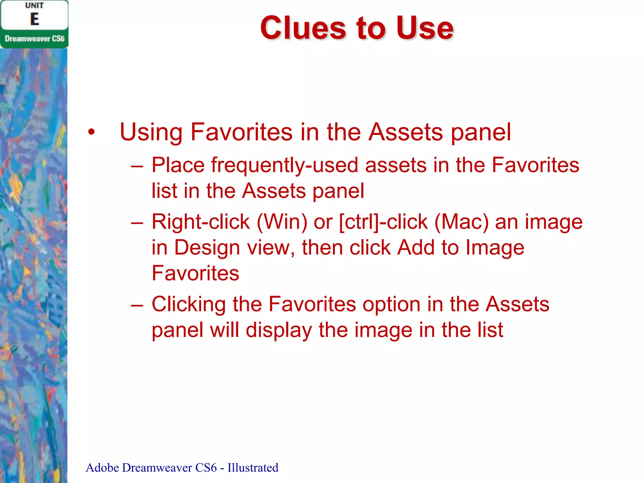 Clues to Use
• Using Favorites in the Assets panel
– Place frequently-used assets in the Favorites
list in the Assets panel
– Right-click (Win) or [ctrl]-click (Mac) an image
in Design view, then click Add to Image
Favorites
– Clicking the Favorites option in the Assets
panel will display the image in the list

Adobe Dreamweaver CS6 - Illustrated

 