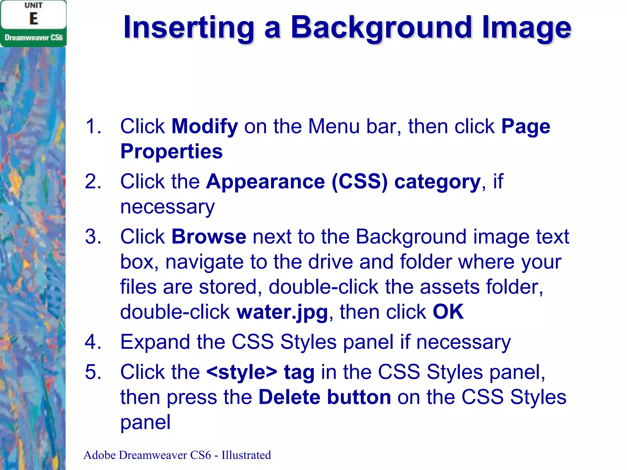 Inserting a Background Image
1. Click Modify on the Menu bar, then click Page
Properties
2. Click the Appearance (CSS) category, if
necessary
3. Click Browse next to the Background image text
box, navigate to the drive and folder where your
files are stored, double-click the assets folder,
double-click water.jpg, then click OK
4. Expand the CSS Styles panel if necessary
5. Click the &lt;style&gt; tag in the CSS Styles panel,
then press the Delete button on the CSS Styles
panel
Adobe Dreamweaver CS6 - Illustrated

 