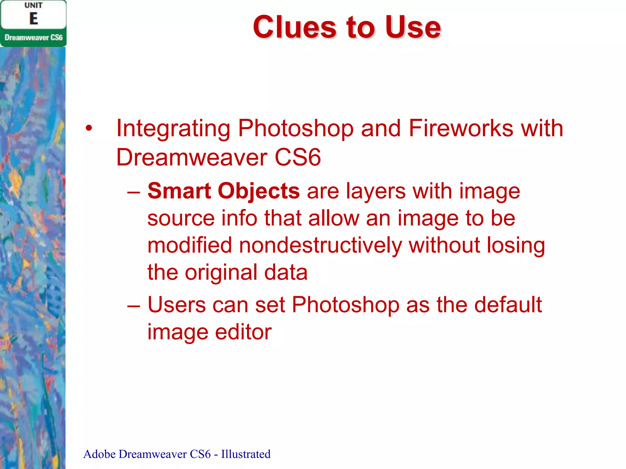 Clues to Use
• Integrating Photoshop and Fireworks with
Dreamweaver CS6
– Smart Objects are layers with image
source info that allow an image to be
modified nondestructively without losing
the original data
– Users can set Photoshop as the default
image editor

Adobe Dreamweaver CS6 - Illustrated

 