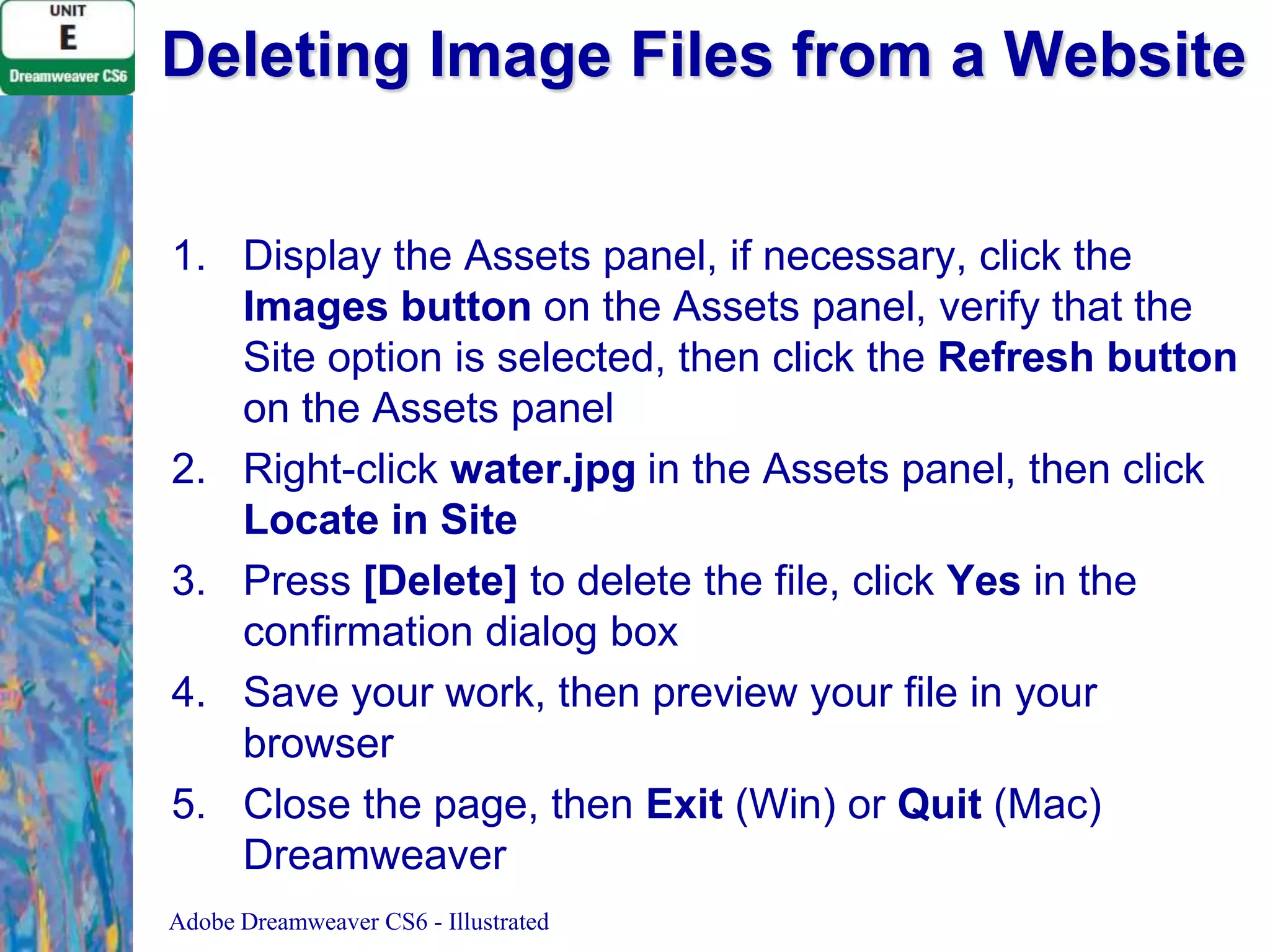 Deleting Image Files from a Website
1. Display the Assets panel, if necessary, click the
Images button on the Assets panel, verify that the
Site option is selected, then click the Refresh button
on the Assets panel
2. Right-click water.jpg in the Assets panel, then click
Locate in Site
3. Press [Delete] to delete the file, click Yes in the
confirmation dialog box
4. Save your work, then preview your file in your
browser
5. Close the page, then Exit (Win) or Quit (Mac)
Dreamweaver
Adobe Dreamweaver CS6 - Illustrated

 