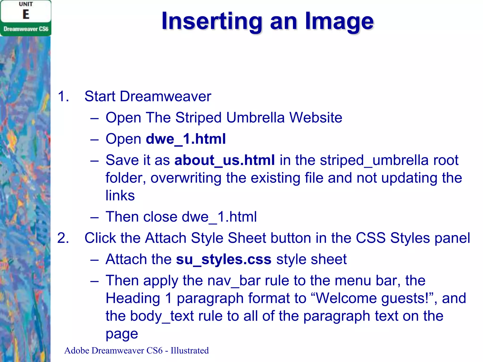 Inserting an Image
1.

2.

Start Dreamweaver
– Open The Striped Umbrella Website
– Open dwe_1.html
– Save it as about_us.html in the striped_umbrella root
folder, overwriting the existing file and not updating the
links
– Then close dwe_1.html
Click the Attach Style Sheet button in the CSS Styles panel
– Attach the su_styles.css style sheet
– Then apply the nav_bar rule to the menu bar, the
Heading 1 paragraph format to “Welcome guests!”, and
the body_text rule to all of the paragraph text on the
page

Adobe Dreamweaver CS6 - Illustrated

 