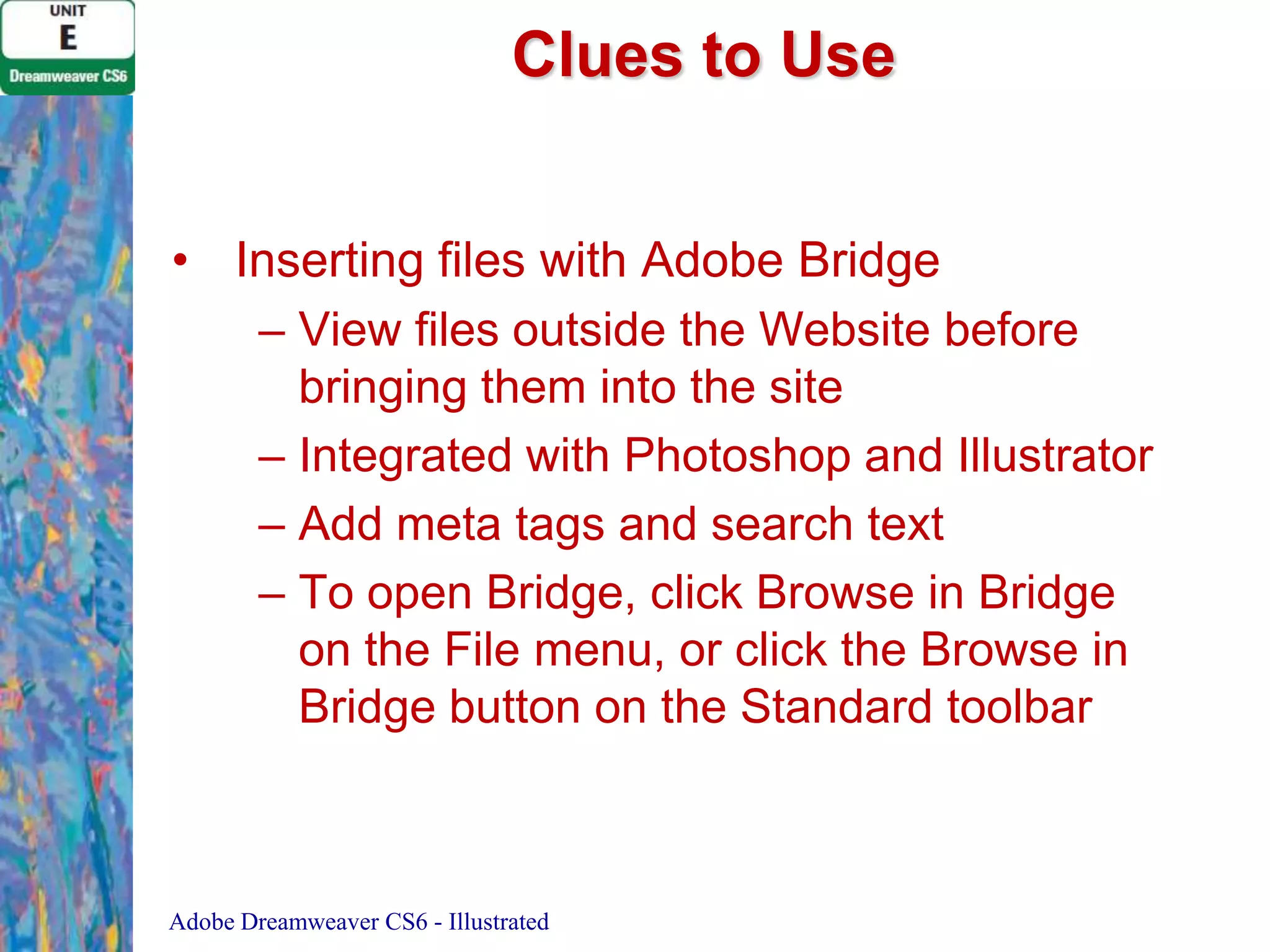 Clues to Use
• Inserting files with Adobe Bridge
– View files outside the Website before
bringing them into the site
– Integrated with Photoshop and Illustrator
– Add meta tags and search text
– To open Bridge, click Browse in Bridge
on the File menu, or click the Browse in
Bridge button on the Standard toolbar

Adobe Dreamweaver CS6 - Illustrated

 