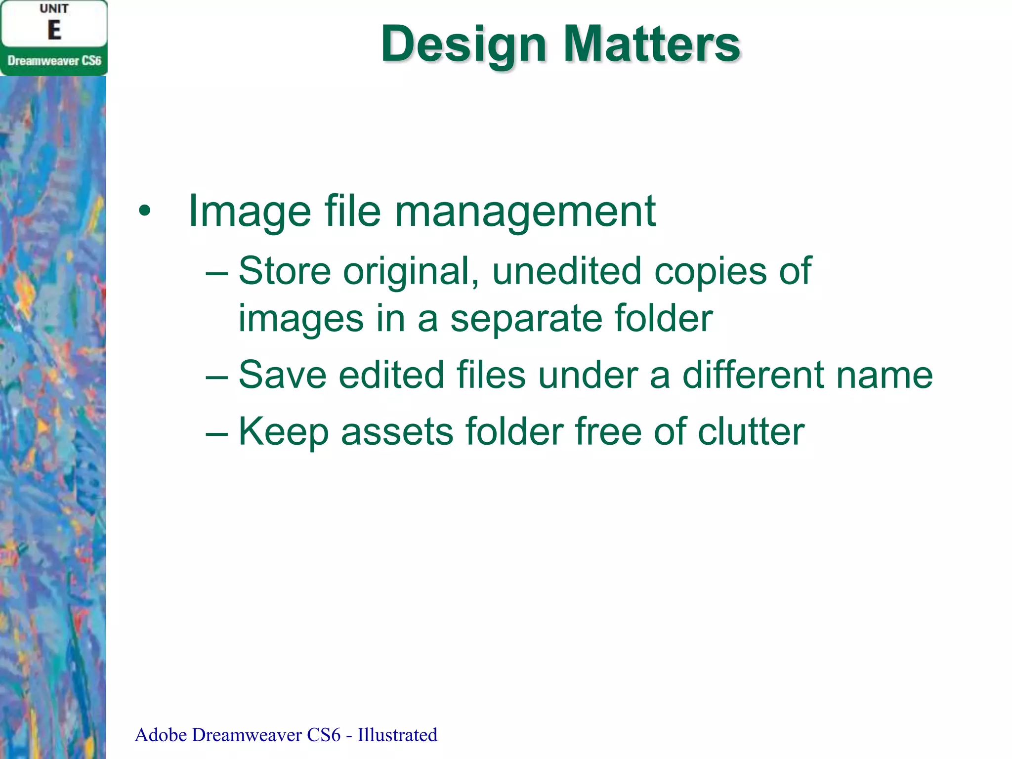 Design Matters
• Image file management
– Store original, unedited copies of
images in a separate folder
– Save edited files under a different name
– Keep assets folder free of clutter

Adobe Dreamweaver CS6 - Illustrated

 