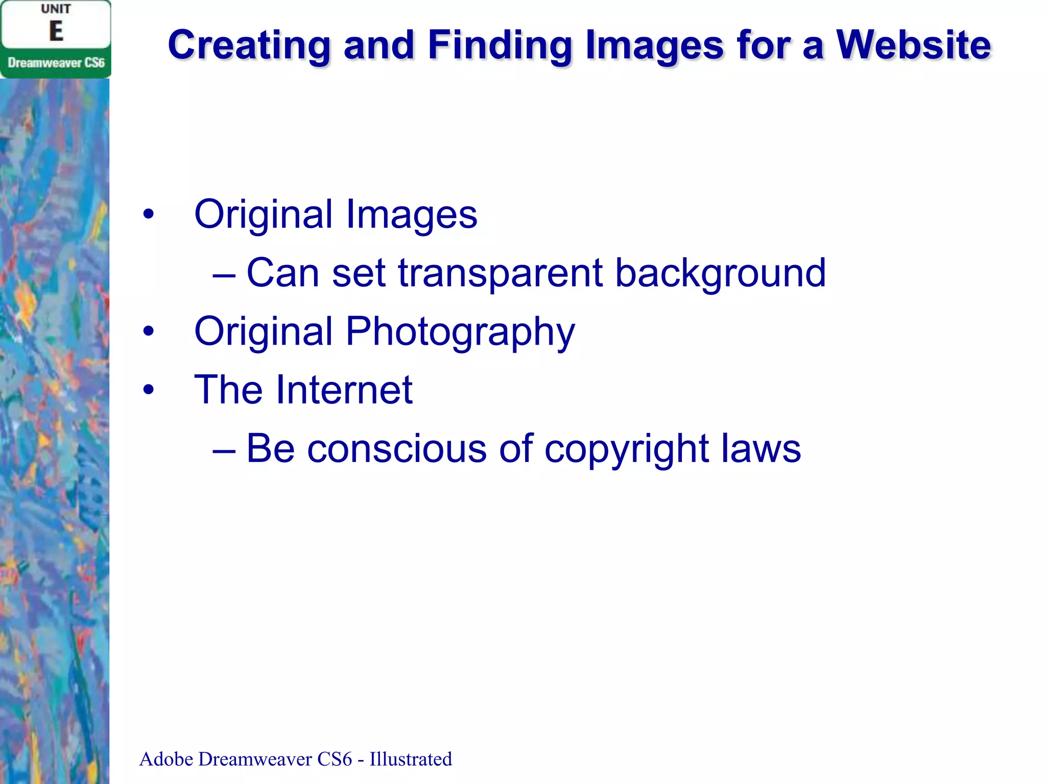 Creating and Finding Images for a Website

• Original Images
– Can set transparent background
• Original Photography
• The Internet
– Be conscious of copyright laws

Adobe Dreamweaver CS6 - Illustrated

 