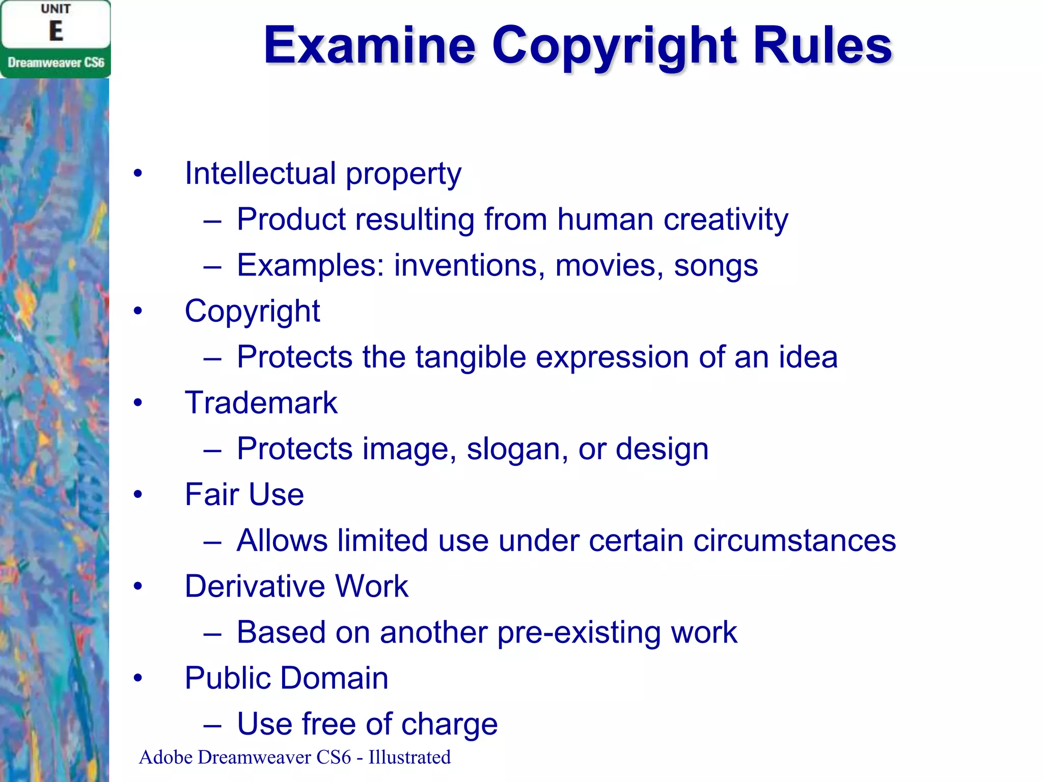 Examine Copyright Rules
•

•
•
•
•
•

Intellectual property
– Product resulting from human creativity
– Examples: inventions, movies, songs
Copyright
– Protects the tangible expression of an idea
Trademark
– Protects image, slogan, or design
Fair Use
– Allows limited use under certain circumstances
Derivative Work
– Based on another pre-existing work
Public Domain
– Use free of charge

Adobe Dreamweaver CS6 - Illustrated

 