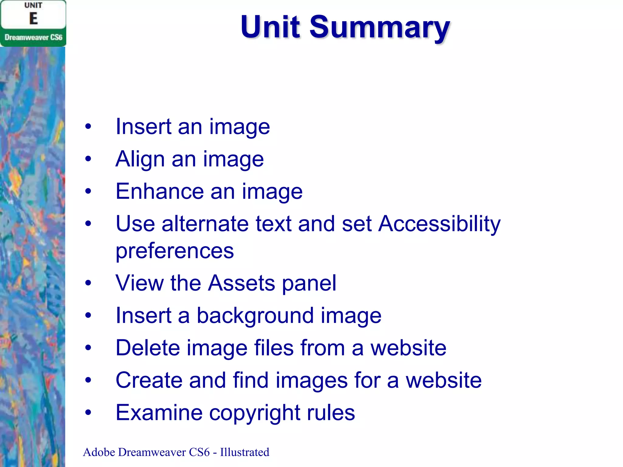 Unit Summary
•
•
•
•
•
•
•
•
•

Insert an image
Align an image
Enhance an image
Use alternate text and set Accessibility
preferences
View the Assets panel
Insert a background image
Delete image files from a website
Create and find images for a website
Examine copyright rules

Adobe Dreamweaver CS6 - Illustrated

 