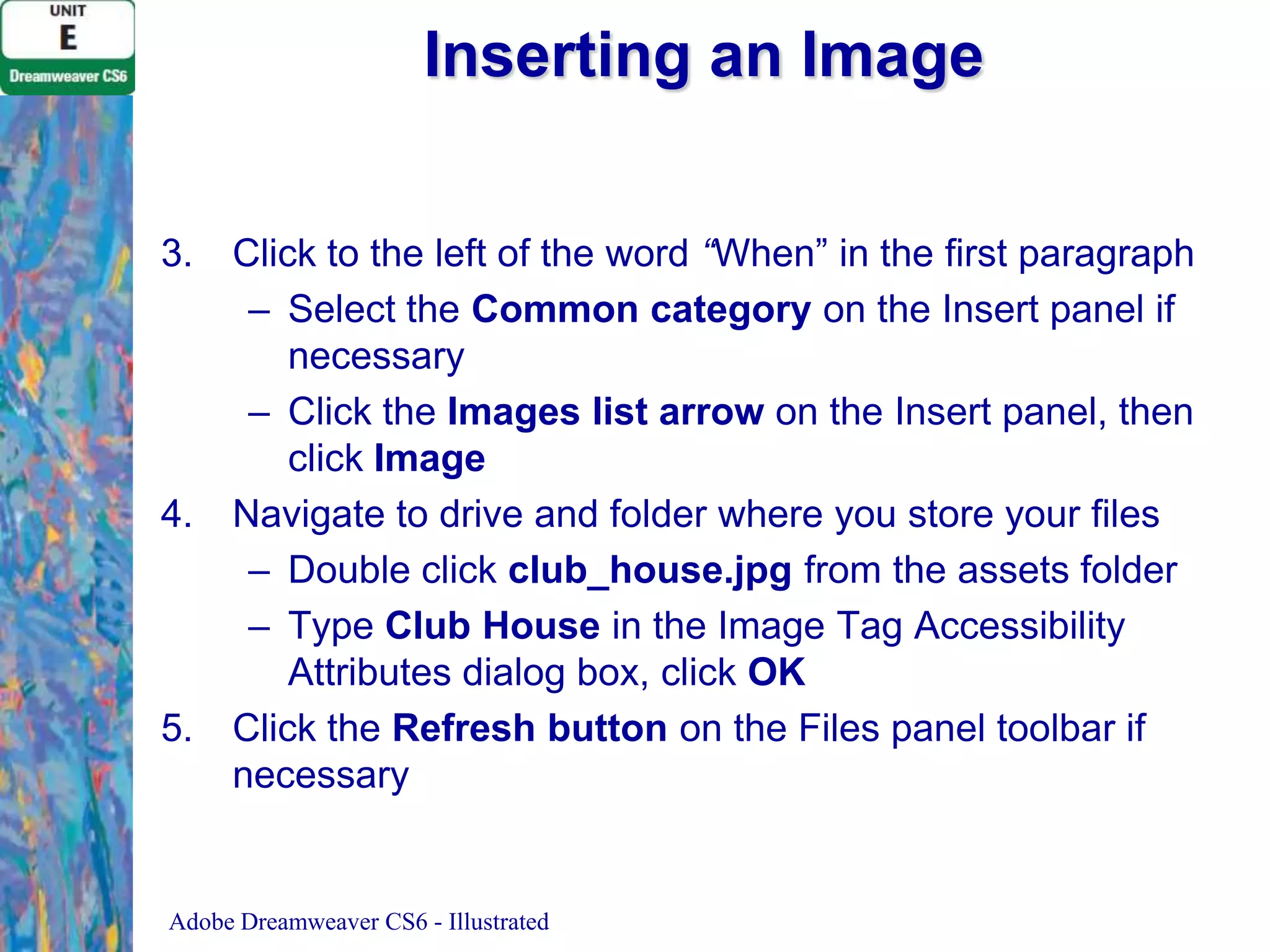 Inserting an Image
3.

4.

5.

Click to the left of the word “When” in the first paragraph
– Select the Common category on the Insert panel if
necessary
– Click the Images list arrow on the Insert panel, then
click Image
Navigate to drive and folder where you store your files
– Double click club_house.jpg from the assets folder
– Type Club House in the Image Tag Accessibility
Attributes dialog box, click OK
Click the Refresh button on the Files panel toolbar if
necessary

Adobe Dreamweaver CS6 - Illustrated

 