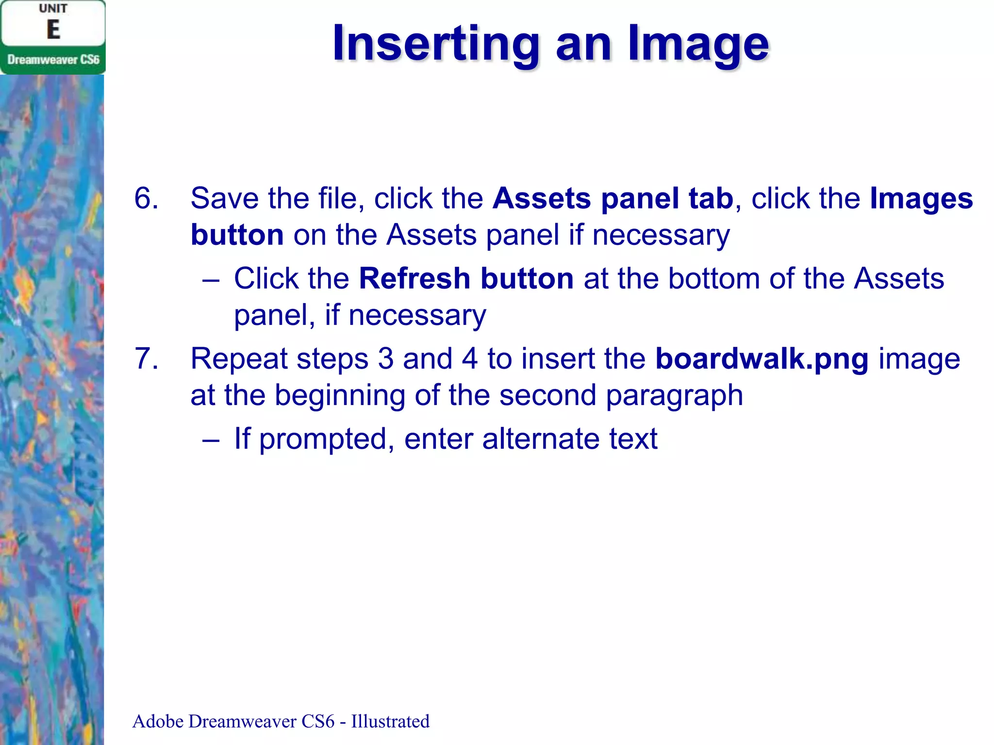 Inserting an Image
6.

7.

Save the file, click the Assets panel tab, click the Images
button on the Assets panel if necessary
– Click the Refresh button at the bottom of the Assets
panel, if necessary
Repeat steps 3 and 4 to insert the boardwalk.png image
at the beginning of the second paragraph
– If prompted, enter alternate text

Adobe Dreamweaver CS6 - Illustrated

 