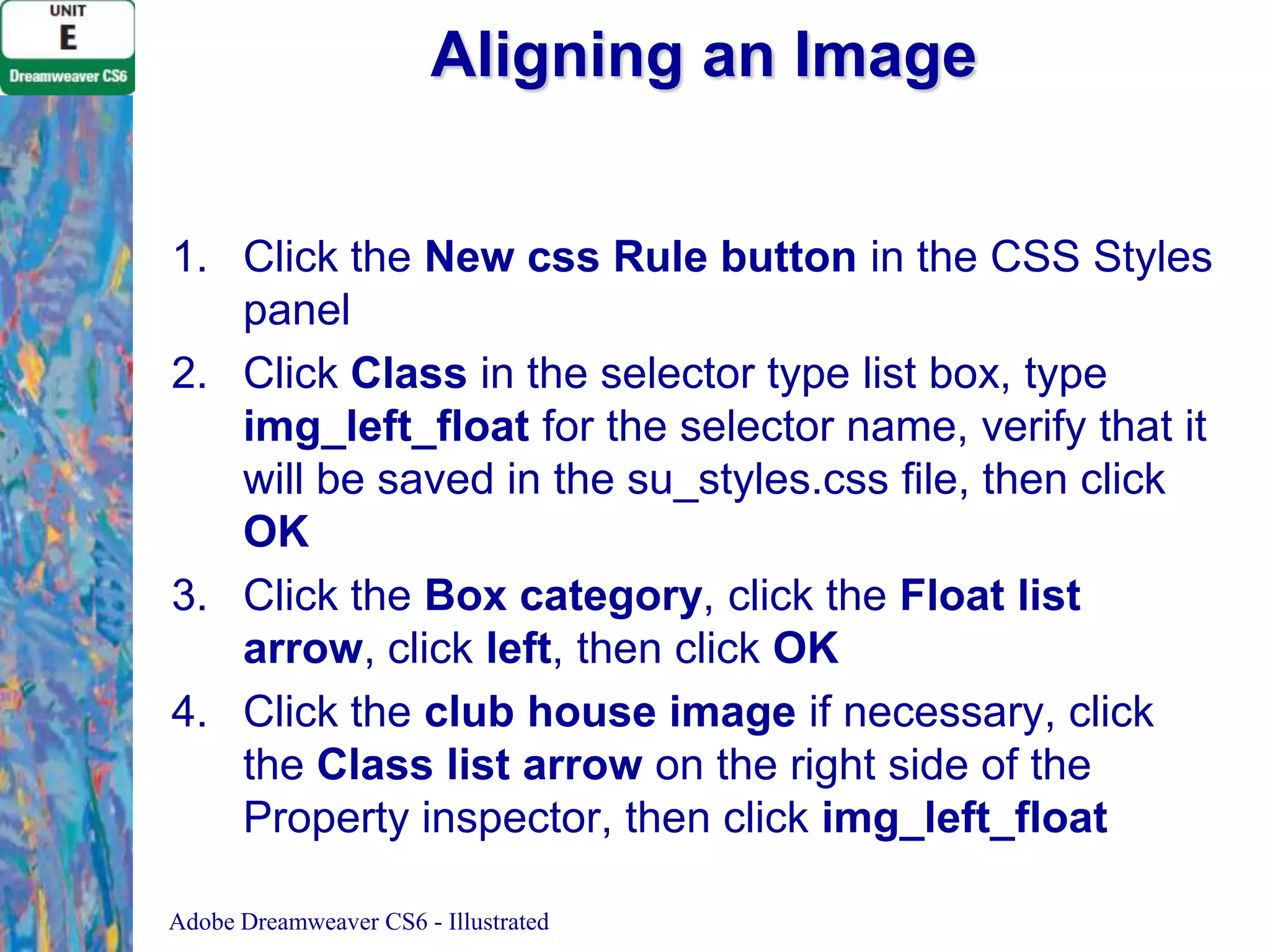 Aligning an Image
1. Click the New css Rule button in the CSS Styles
panel
2. Click Class in the selector type list box, type
img_left_float for the selector name, verify that it
will be saved in the su_styles.css file, then click
OK
3. Click the Box category, click the Float list
arrow, click left, then click OK
4. Click the club house image if necessary, click
the Class list arrow on the right side of the
Property inspector, then click img_left_float
Adobe Dreamweaver CS6 - Illustrated

 