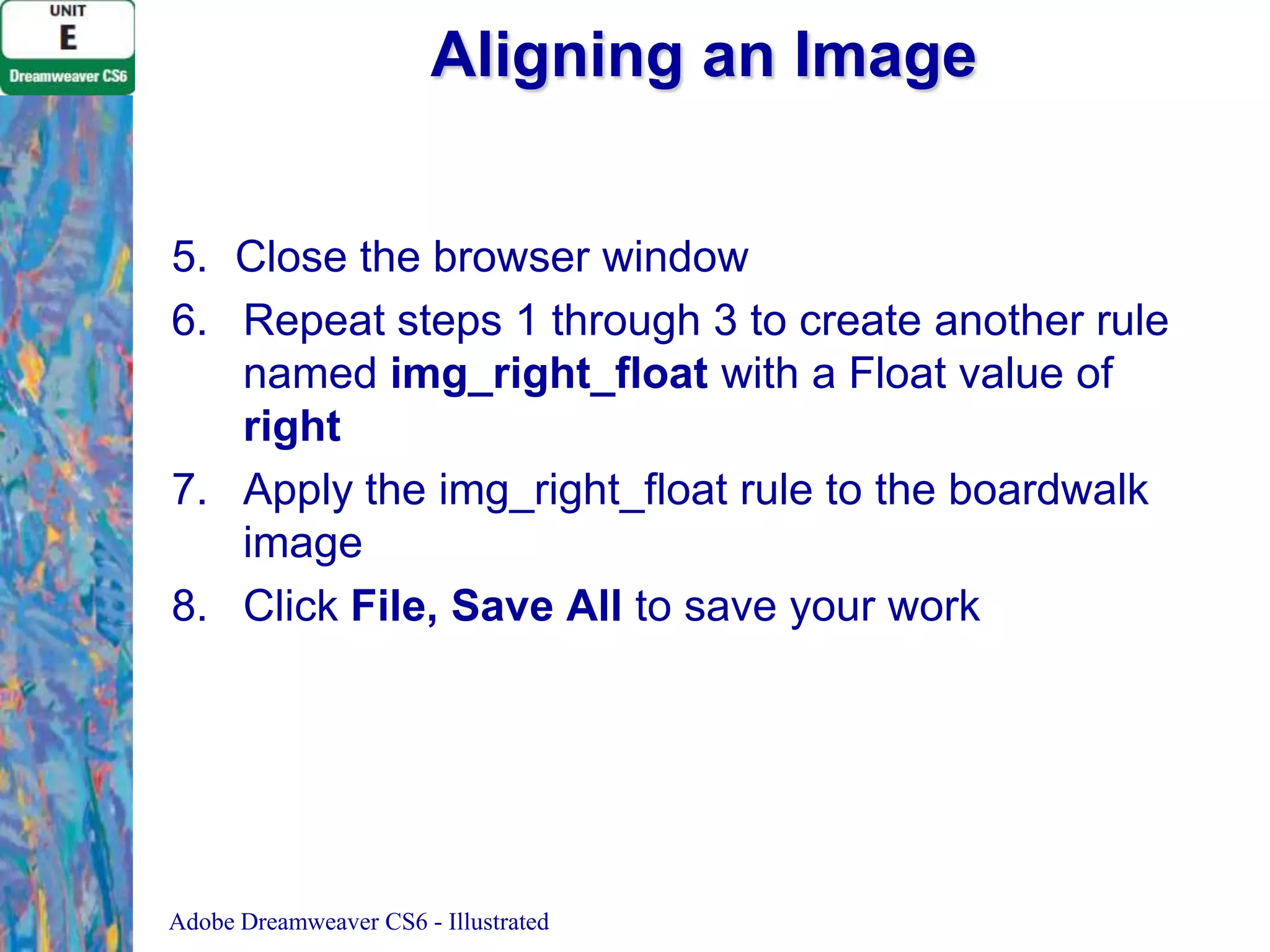 Aligning an Image
5. Close the browser window
6. Repeat steps 1 through 3 to create another rule
named img_right_float with a Float value of
right
7. Apply the img_right_float rule to the boardwalk
image
8. Click File, Save All to save your work

Adobe Dreamweaver CS6 - Illustrated

 