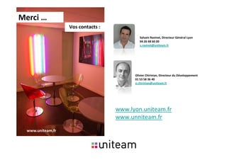 Merci …
                   Vos contacts :
                                             Sylvain Ravinet, Directeur Général Lyon
                                             04 26 68 60 00
                                             s.ravinet@uniteam.fr




                                          Olivier Chirinian, Directeur du Développement
                                          01 53 58 36 40
                                          o.chirinian@uniteam.fr




                                    www.lyon.uniteam.fr
                                    www.unniteam.fr

  www.uniteam.fr
 