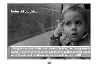 Notre philosophie…




…imaginer et construire des plans d’actions, des programmes
marketing…et mettre en œuvre nos recommandations stratégiques
en intégrant une forte dimension digitale et la culture du ROI.
 