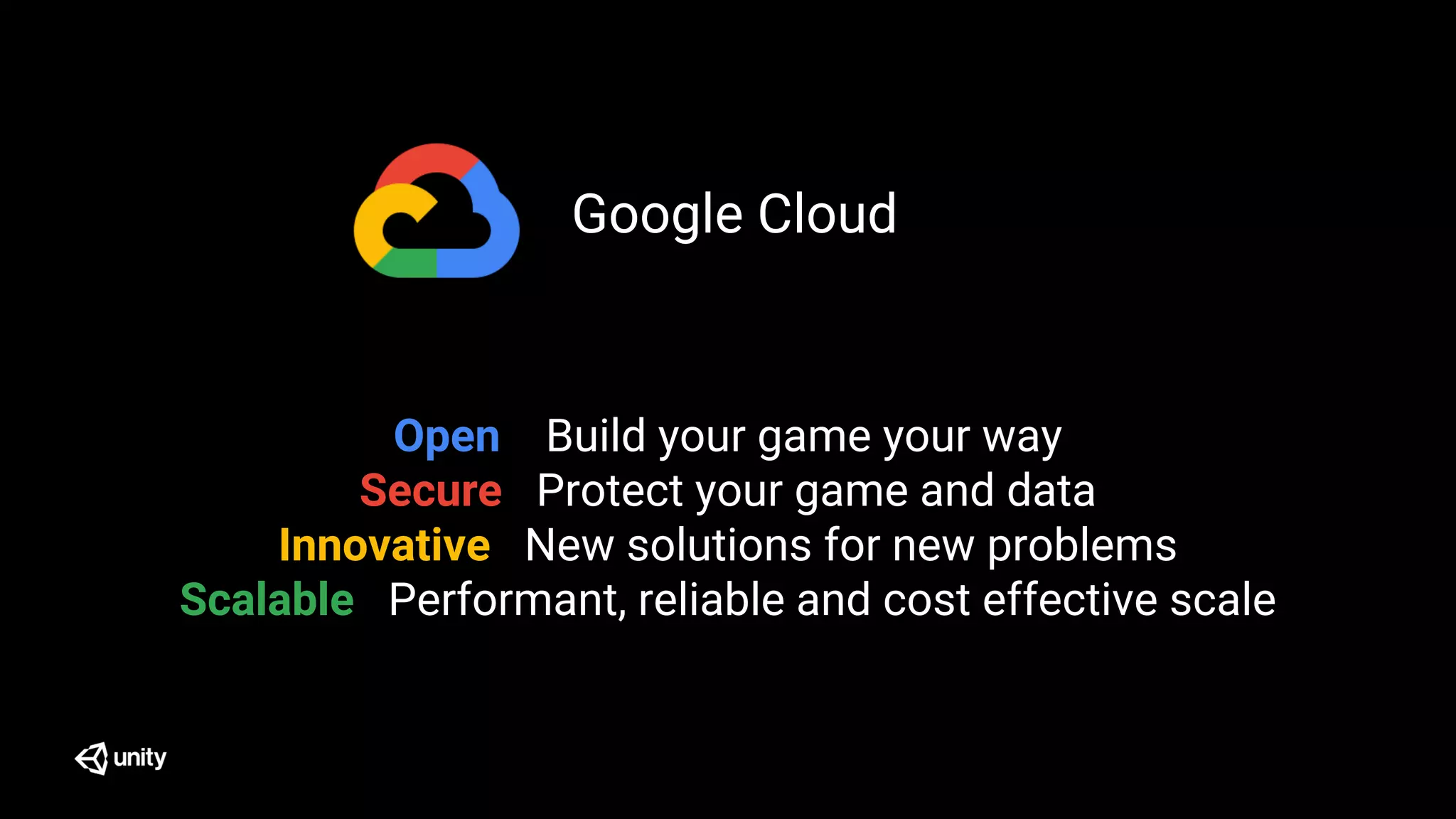 Open Build your game your way
Secure Protect your game and data
Innovative New solutions for new problems
Scalable Performant, reliable and cost effective scale
Google Cloud
 