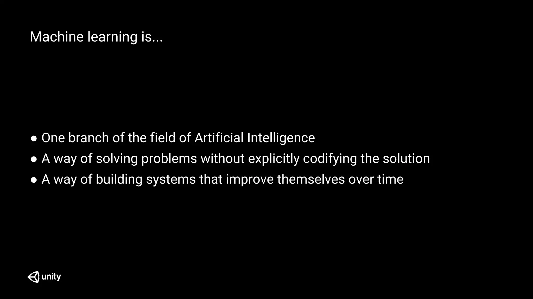 Machine learning is...
● One branch of the field of Artificial Intelligence
● A way of solving problems without explicitly codifying the solution
● A way of building systems that improve themselves over time
 