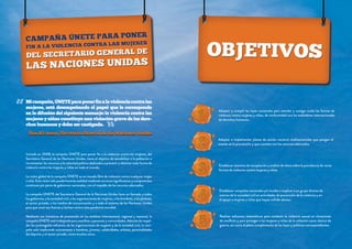 “

Mi campaña, ÚNETE para poner fin a la violencia contra las
mujeres, está desempeñando el papel que le corresponde
en la difusión del siguiente mensaje: la violencia contra las
mujeres y niñas constituye una violación grave de los derechos humanos y debe ser castigada.

“

Adoptar y cumplir las leyes nacionales para atender y castigar todas las formas de
violencia contra mujeres y niñas, de conformidad con los estándares internacionales
de derechos humanos.

Ban Ki-moon, Secretario General de las Naciones Unidas
Adoptar e implementar planes de acción nacional multisectoriales que pongan el
acento en la prevención y que cuenten con los recursos adecuados.
Iniciada en 2008, la campaña ÚNETE para poner fin a la violencia contra las mujeres, del
Secretario General de las Naciones Unidas, tiene el objetivo de sensibilizar a la población e
incrementar los recursos y la voluntad política dedicados a prevenir y eliminar toda forma de
violencia contra las mujeres y niñas en todo el mundo.

Establecer sistemas de recopilación y análisis de datos sobre la prevalencia de varias
formas de violencia contra mujeres y niñas.

La visión global de la campaña ÚNETE es un mundo libre de violencia contra cualquier mujer
o niña. Esta visión sólo puede hacerse realidad mediante acciones significativas y compromisos
continuos por parte de gobiernos nacionales, con el respaldo de los recursos adecuados.
La campaña ÚNETE del Secretario General de la Naciones Unidas hace un llamado a todos
los gobiernos, a la sociedad civil, a las organizaciones de mujeres, a los hombres, a los jóvenes,
al sector privado, a los medios de comunicación y a todo el sistema de las Naciones Unidas
para que unan sus fuerzas y luchen contra esta pandemia mundial.
Mediante sus iniciativas de promoción en los ámbitos internacional, regional y nacional, la
campaña ÚNETE está trabajando para movilizar a personas y comunidades. Además de respaldar los prolongados esfuerzos de las organizaciones de mujeres y de la sociedad civil, la campaña está implicando activamente a hombres, jóvenes, celebridades, artistas, personalidades
del deporte y el sector privado, entre muchos otros.

Establecer campañas nacionales y/o locales e implicar a un grupo diverso de
actores de la sociedad civil en actividades de prevención de la violencia y en
el apoyo a mujeres y niñas que hayan sufrido abusos.

Realizar esfuerzos sistemáticos para combatir la violencia sexual en situaciones
de conflicto y para proteger a las mujeres y niñas de la violación como táctica de
guerra, así como el pleno cumplimiento de las leyes y políticas correspondientes.

 