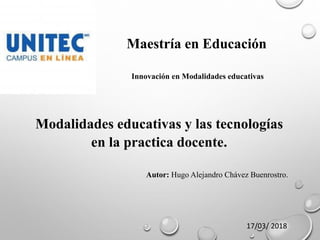 Maestría en Educación
Innovación en Modalidades educativas
Modalidades educativas y las tecnologías
en la practica docente.
Autor: Hugo Alejandro Chávez Buenrostro.
17/03/ 2018
 