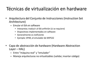 Técnicas de virtualización en hardware
• Arquitectura del Conjunto de Instrucciones (Instruction Set
Architecture)
– Emular el ISA en software
• Interpretar, traducir al ISA anfitrión (si se requiere)
• Dispositivos implementados en software
• Generalmente es ineficiente
• Ejemplo: SPIM, el emulador de MIPS32
• Capa de abstracción de hardware (Hardware Abstraction
Layer – HAL)
– Entre “máquina real” y “emulador”
– Maneja arquitecturas no virtualizables (validar, insertar código)
 