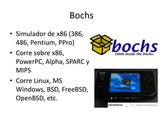 Bochs
• Simulador de x86 (386,
486, Pentium, PPro)
• Corre sobre x86,
PowerPC, Alpha, SPARC y
MIPS
• Corre Linux, MS
Windows, BSD, FreeBSD,
OpenBSD, etc.
 