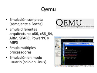 Qemu
• Emulación completa
(semejante a Bochs)
• Emula diferentes
arquitecturas x86, x86_64,
ARM, SPARC, PowerPC y
MIPS
• Emula múltiples
procesadores
• Emulación en modo
usuario (solo en Linux)
 