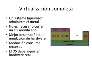 Virtualización completa
• Un sistema hipervisor
administra el metal
• No es necesario correr
un OS modificado
• Mejor desempeño que
emulación de hardware
• Mediación consume
recursos
• El OS debe soportar
hardware real
 