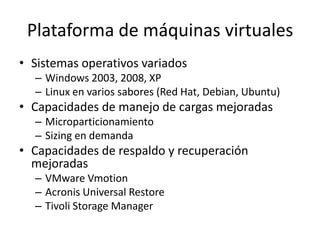 Plataforma de máquinas virtuales
• Sistemas operativos variados
– Windows 2003, 2008, XP
– Linux en varios sabores (Red Hat, Debian, Ubuntu)
• Capacidades de manejo de cargas mejoradas
– Microparticionamiento
– Sizing en demanda
• Capacidades de respaldo y recuperación
mejoradas
– VMware Vmotion
– Acronis Universal Restore
– Tivoli Storage Manager
 