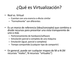 ¿Qué es Virtualización?
• Real vs. Virtual
– Cuentan con una esencia o efecto similar
– “Formalmente” son diferentes
• Es un marco de referencia (idea/concepto) que combina o
divide recursos para presentar una vista transparente de
uno o más
– Particionamiento de hardware/software
– Simulación parcial o completa de una máquina
– Emulación (igual, parcial o completa)
– Tiempo compartido (cualquier tipo de compartir)
• En general, puede ser cualquier mapeo de M-a-N (M
recursos “reales”, N recursos “virtuales”)
 