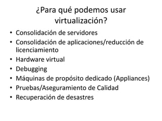 ¿Para qué podemos usar
virtualización?
• Consolidación de servidores
• Consolidación de aplicaciones/reducción de
licenciamiento
• Hardware virtual
• Debugging
• Máquinas de propósito dedicado (Appliances)
• Pruebas/Aseguramiento de Calidad
• Recuperación de desastres
 