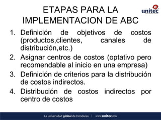 ETAPAS PARA LA IMPLEMENTACION DE ABC 
1.Definición de objetivos de costos (productos,clientes, canales de distribución,etc.) 
2.Asignar centros de costos (optativo pero recomendable al inicio en una empresa) 
3.Definición de criterios para la distribución de costos indirectos. 
4.Distribución de costos indirectos por centro de costos  