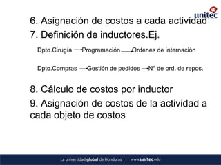 6. Asignación de costos a cada actividad 
7. Definición de inductores.Ej. 
Dpto.Cirugía Programación Ordenes de internación 
Dpto.Compras Gestión de pedidos N° de ord. de repos. 
8. Cálculo de costos por inductor 
9. Asignación de costos de la actividad a cada objeto de costos 
 