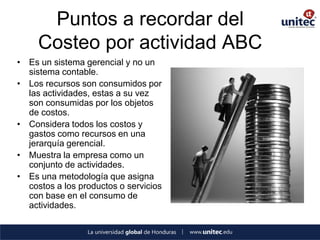 Puntos a recordar del Costeo por actividad ABC 
•Es un sistema gerencial y no un sistema contable. 
•Los recursos son consumidos por las actividades, estas a su vez son consumidas por los objetos de costos. 
•Considera todos los costos y gastos como recursos en una jerarquía gerencial. 
•Muestra la empresa como un conjunto de actividades. 
•Es una metodología que asigna costos a los productos o servicios con base en el consumo de actividades.  
